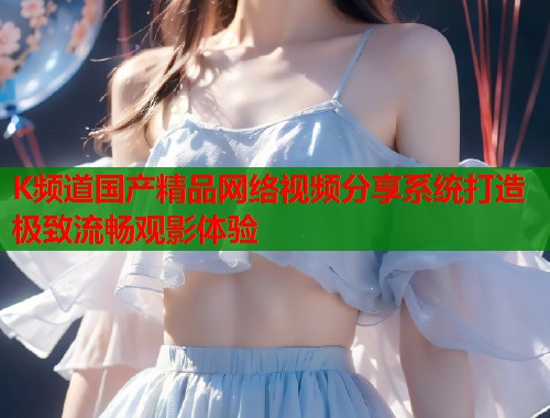 K频道国产精品网络视频分享系统打造极致流畅观影体验