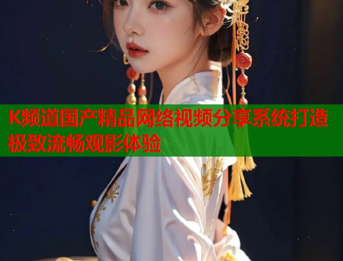 K频道国产精品网络视频分享系统打造极致流畅观影体验