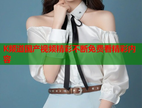 K频道国产视频精彩不断免费看精彩内容