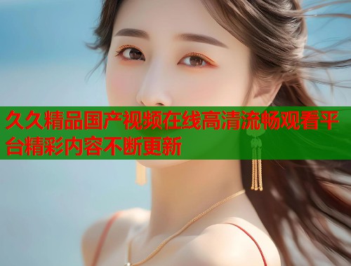 久久精品国产视频在线高清流畅观看平台精彩内容不断更新