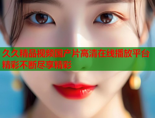 久久精品视频国产片高清在线播放平台精彩不断尽享精彩