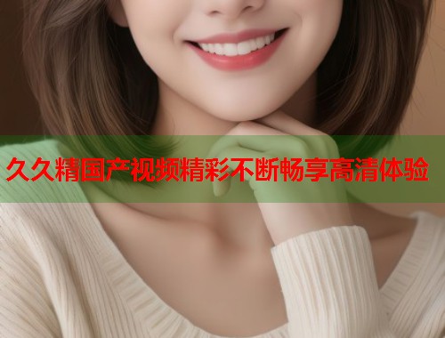 久久精国产视频精彩不断畅享高清体验