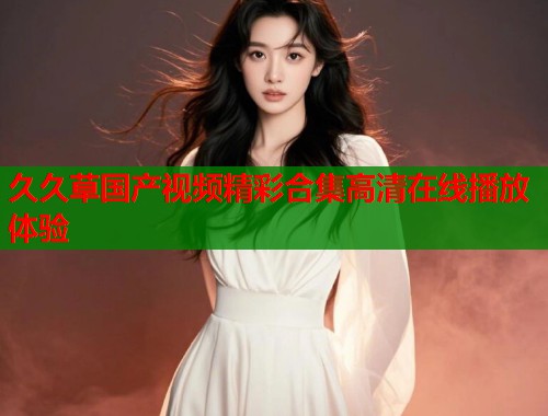 久久草国产视频精彩合集高清在线播放体验