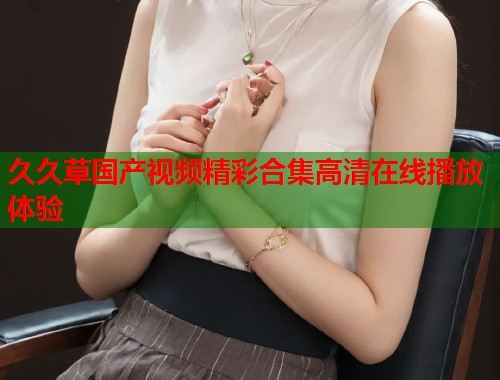 久久草国产视频精彩合集高清在线播放体验
