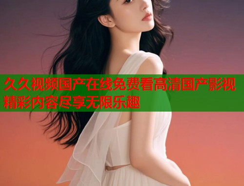 久久视频国产在线免费看高清国产影视精彩内容尽享无限乐趣