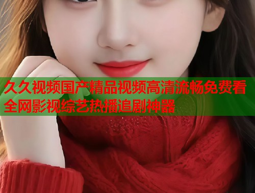 久久视频国产精品视频高清流畅免费看全网影视综艺热播追剧神器