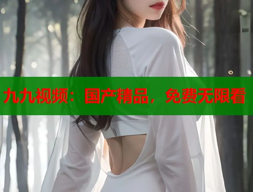 九九视频：国产精品，免费无限看