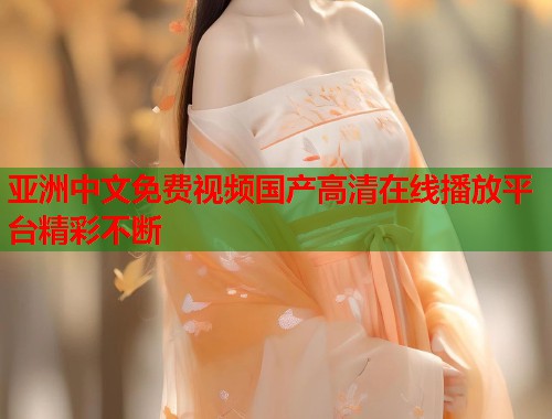 亚洲中文免费视频国产高清在线播放平台精彩不断