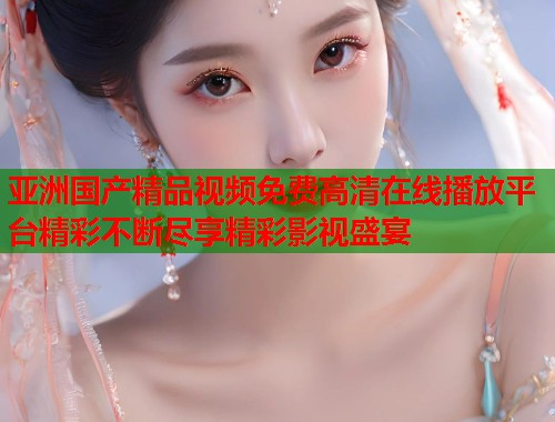 亚洲国产精品视频免费高清在线播放平台精彩不断尽享精彩影视盛宴