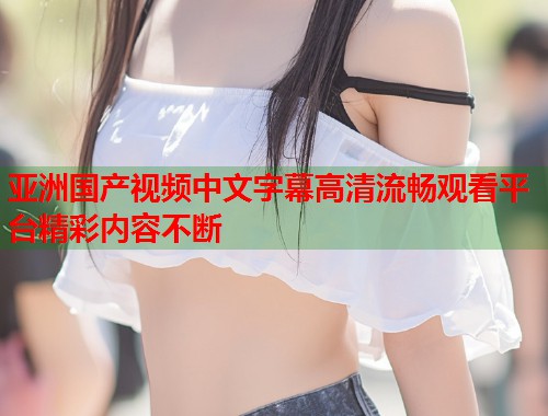 亚洲国产视频中文字幕高清流畅观看平台精彩内容不断