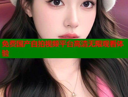 免费国产自拍视频平台高清无限观看体验
