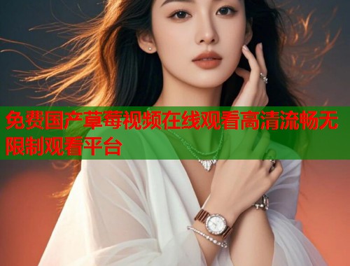 免费国产草莓视频在线观看高清流畅无限制观看平台