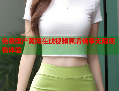 免费国产黄网在线视频高清畅享无限观看体验