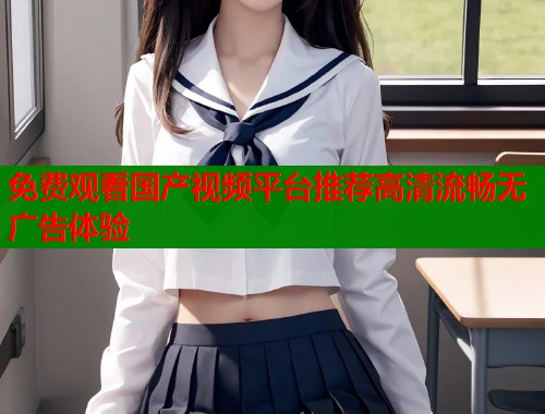 免费观看国产视频平台推荐高清流畅无广告体验