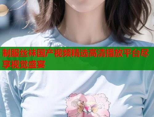 制服丝袜国产视频精选高清播放平台尽享视觉盛宴