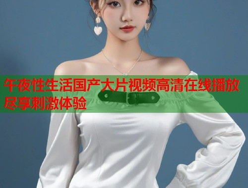 午夜性生活国产大片视频高清在线播放尽享刺激体验