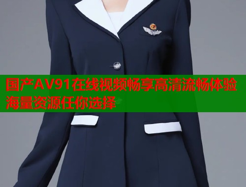 国产AV91在线视频畅享高清流畅体验海量资源任你选择