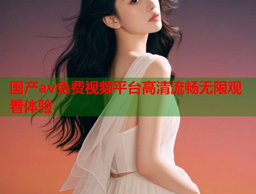 国产av免费视频平台高清流畅无限观看体验