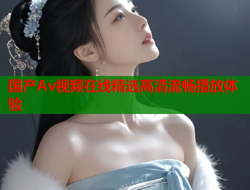 国产Av视频在线精选高清流畅播放体验