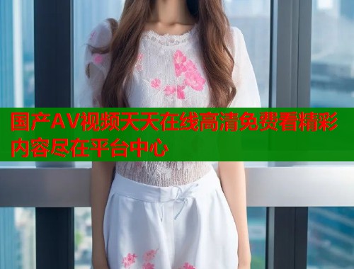 国产AV视频天天在线高清免费看精彩内容尽在平台中心