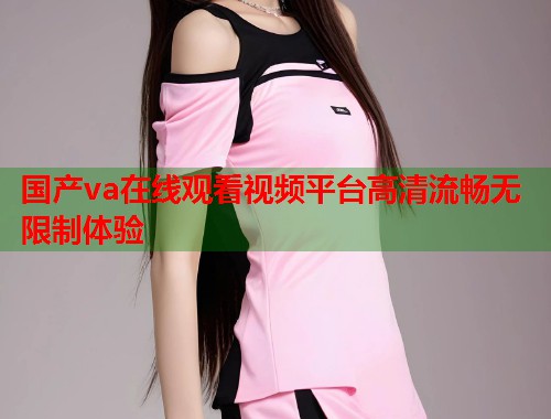 国产va在线观看视频平台高清流畅无限制体验