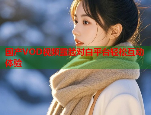 国产VOD视频露脸对白平台轻松互动体验