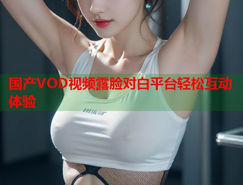 国产VOD视频露脸对白平台轻松互动体验