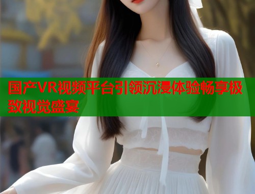国产VR视频平台引领沉浸体验畅享极致视觉盛宴