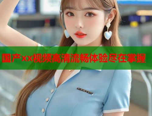 国产xx视频高清流畅体验尽在掌握