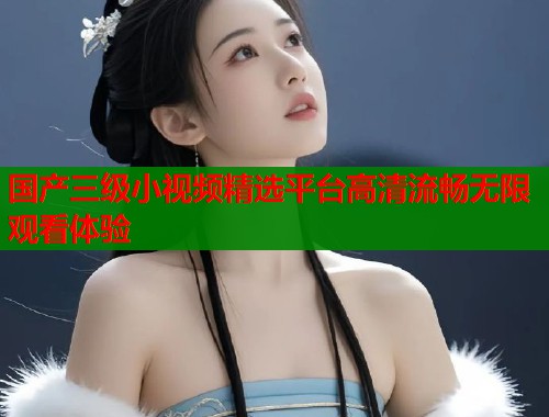 国产三级小视频精选平台高清流畅无限观看体验