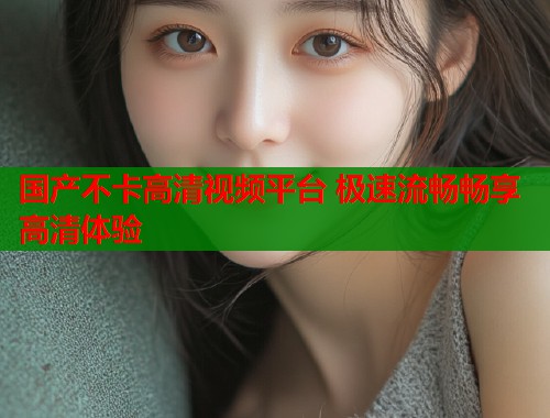 国产不卡高清视频平台 极速流畅畅享高清体验