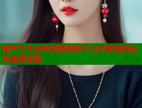 国产久久丝袜视频精选平台尽享高清丝袜美学体验