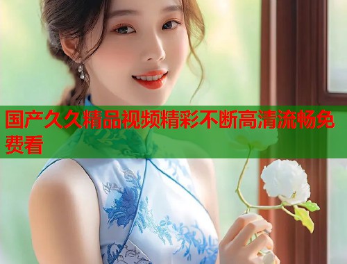 国产久久精品视频精彩不断高清流畅免费看
