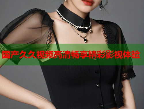 国产久久视频高清畅享精彩影视体验