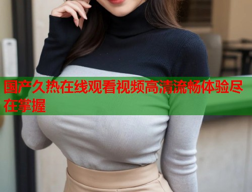 国产久热在线观看视频高清流畅体验尽在掌握