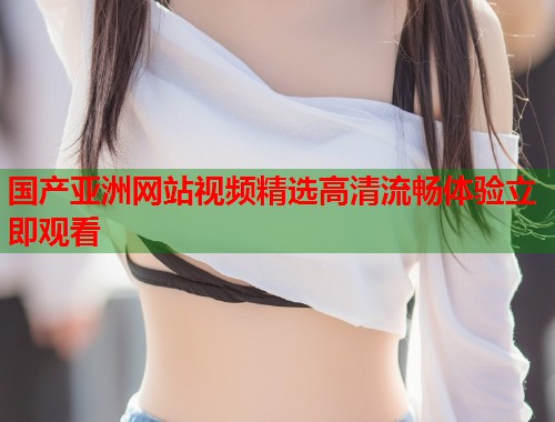 国产亚洲网站视频精选高清流畅体验立即观看