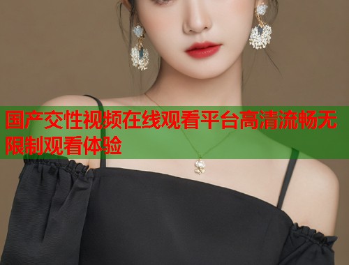 国产交性视频在线观看平台高清流畅无限制观看体验