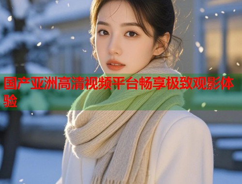 国产亚洲高清视频平台畅享极致观影体验