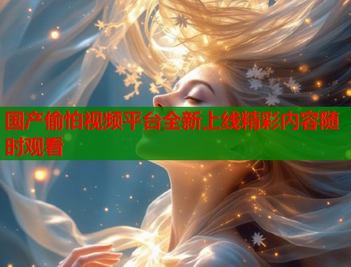 国产偷怕视频平台全新上线精彩内容随时观看