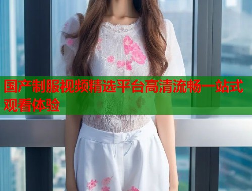 国产制服视频精选平台高清流畅一站式观看体验