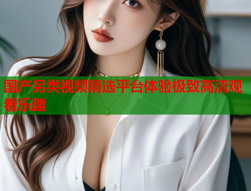 国产另类视频精选平台体验极致高清观看乐趣