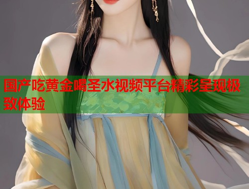 国产吃黄金喝圣水视频平台精彩呈现极致体验