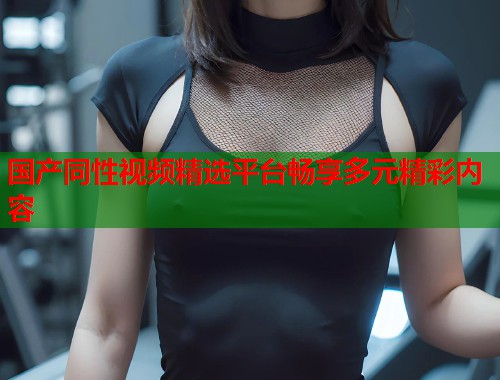 国产同性视频精选平台畅享多元精彩内容