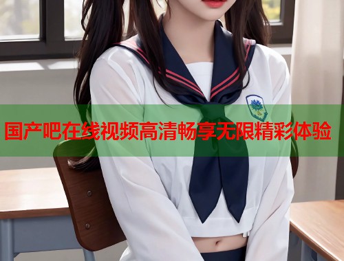 国产吧在线视频高清畅享无限精彩体验