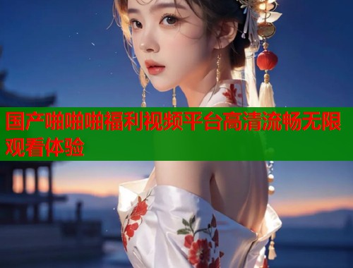 国产啪啪啪福利视频平台高清流畅无限观看体验