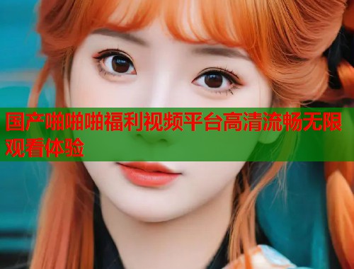国产啪啪啪福利视频平台高清流畅无限观看体验