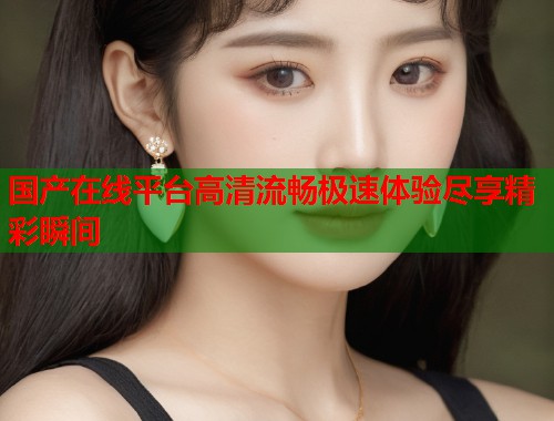 国产在线平台高清流畅极速体验尽享精彩瞬间