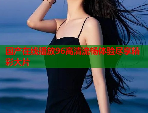 国产在线播放96高清流畅体验尽享精彩大片