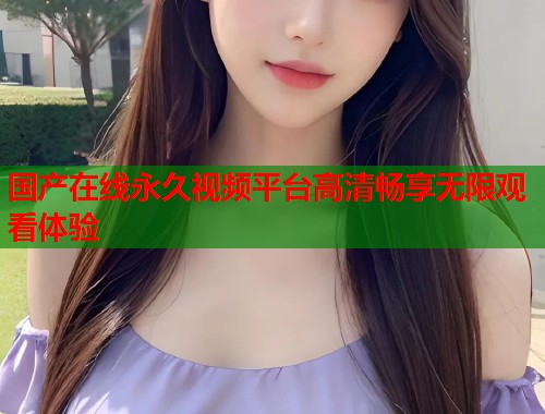 国产在线永久视频平台高清畅享无限观看体验