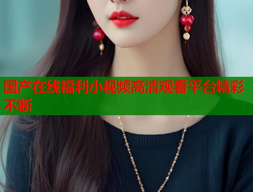 国产在线福利小视频高清观看平台精彩不断